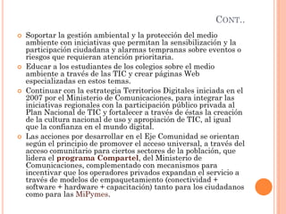 CONT.. 
Soportar la gestión ambiental y la protección del medio ambiente con iniciativas que permitan la sensibilización y la participación ciudadana y alarmas tempranas sobre eventos o riesgos que requieran atención prioritaria. 
Educar a los estudiantes de los colegios sobre el medio ambiente a través de las TIC y crear páginas Web especializadas en estos temas. 
Continuar con la estrategia Territorios Digitales iniciada en el 2007 por el Ministerio de Comunicaciones, para integrar las iniciativas regionales con la participación público privada al Plan Nacional de TIC y fortalecer a través de éstas la creación de la cultura nacional de uso y apropiación de TIC, al igual que la confianza en el mundo digital. 
Las acciones por desarrollar en el Eje Comunidad se orientan según el principio de promover el acceso universal, a través del acceso comunitario para ciertos sectores de la población, que lidera el programa Compartel, del Ministerio de Comunicaciones, complementado con mecanismos para incentivar que los operadores privados expandan el servicio a través de modelos de empaquetamiento (conectividad + software + hardware + capacitación) tanto para los ciudadanos como para las MiPymes.  