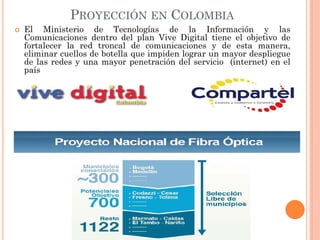 PROYECCIÓN EN COLOMBIA 
El Ministerio de Tecnologías de la Información y las Comunicaciones dentro del plan Vive Digital tiene el objetivo de fortalecer la red troncal de comunicaciones y de esta manera, eliminar cuellos de botella que impiden lograr un mayor despliegue de las redes y una mayor penetración del servicio (internet) en el país  