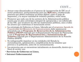CONT… 
Actuar como dinamizador en el proceso de incorporación de TIC en el sector productivo, particularmente para las MiPymes, estableciendo procesos que deben realizarse en forma digital, como el pago de impuestos, y la mayor cantidad de trámites posibles, entre otros. 
Promover que cada uno de los sectores de la Administración pública cuente con un plan estratégico integral de apropiación y uso sofisticado de las TIC, que involucre no sólo las instituciones públicas, sino a todos los actores que conforman el mencionado sector. 
La estrategia de Gobierno en Línea, liderada por el programa Agenda de Conectividad del Ministerio de Comunicaciones debe mantenerse articulada con el Programa de Renovación de la Administración Pública (PRAP) liderado por el Departamento Nacional de Planeación y con el Programa de Racionalización y Automatización de Trámites liderado por el Departamento Administrativo de la Función Pública (DAFP). 
Es indispensable impulsar en las entidades del Estado la racionalización, optimización y simplificación de los trámites que proveen a la población, antes de su automatización. 
Los proyectos que se encuentran inicialmente en desarrollo, dentro eje o línea de acción, son: 
• Servicios de Gobierno en Línea. 
• Intranet Gubernamental  
