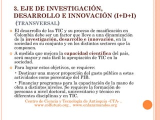 3. EJE DE INVESTIGACIÓN, DESARROLLO E INNOVACIÓN (I+D+I) (TRANSVERSAL) 
El desarrollo de las TIC y su proceso de masificación en Colombia debe ser un factor que lleve a una dinamización de la investigación, desarrollo e innovación, en la sociedad en su conjunto y en los distintos sectores que la componen. 
A medida que mejora la capacidad científica del país, será mayor y más fácil la apropiación de TIC en la sociedad. 
Para lograr estos objetivos, se requiere: 
• Destinar una mayor proporción del gasto público a estas actividades como porcentaje del PIB. 
• Financiar programas para la capacitación de la mano de obra a distintos niveles. Se requiere la formación de personas a nivel doctoral, universitario y técnico en diferentes disciplinas y en TIC. 
Centro de Ciencia y Tecnología de Antioquia -CTA- , www.colfuturo.org , www.enlazamundos.org  