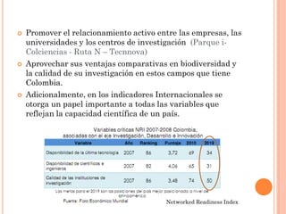 Promover el relacionamiento activo entre las empresas, las universidades y los centros de investigación (Parque i- Colciencias - Ruta N – Tecnnova) 
Aprovechar sus ventajas comparativas en biodiversidad y la calidad de su investigación en estos campos que tiene Colombia. 
Adicionalmente, en los indicadores Internacionales se otorga un papel importante a todas las variables que reflejan la capacidad científica de un país. 
Networked Readiness Index  