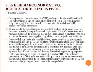 4. EJE DE MARCO NORMATIVO, REGULATORIO E INCENTIVOS (TRANSVERSAL) 
La expansión del acceso a las TIC, así como la diversificación de los contenidos y las aplicaciones disponibles a los ciudadanos, empresas y gobierno, ha sido una constante del desarrollo socioeconómico mundial. 
El motor de la masificación de las TIC radica en la aparición de nuevas tecnologías que han sido aprovechadas eficientemente en nuevos modelos de negocio, así como facilitadas e implementadas a través de reformas legales, regulatorias y de política sectorial. 
Dentro del contexto de masificación, innovación y convergencia tecnológica de las TIC, las políticas gubernamentales con énfasis sectorial han jugado un papel muy importante para facilitar el despliegue de nuevas tecnologías y modelos de negocio que han permitido a los operadores generar márgenes de rentabilidad apropiados. Estadísticas del Banco Mundial reportan que para 2006, los países en desarrollo con un sector TIC competitivo presentan un 50% más de inversión privada con el consecuente despliegue acelerado de la infraestructura y servicios de TIC, así como tarifas y cargos de acceso más asequibles.  