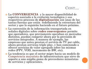 CONT… 
La CONVERGENCIA y la mayor disponibilidad de espectro asociada a la evolución tecnológica y sus respectivos procesos de digitalización son unas de las tantas fuerzas que están redefiniendo la estructura del sector y que lo seguirán haciendo en el futuro próximo. 
La conversión de la información transportada en señales digitales sobre redes convergentes permite que operadores, que previamente operaban en mercados distintos, puedan competir ahora por la provisión de servicios integrados. A manera de ejemplo, las empresas que antes prestan el servicio de TV por cable, ahora prestan servicios triple play, y han comenzado a ofrecer servicios de valor agregado sobre las mismas redes (PPV, VOD, incremento de BW, etc). 
La tendencia es que el sector migre hacia un modelo de Competencia mayorista de infraestructura que sirve de soporte a una amplia gama de proveedores minoristas de servicios y aplicaciones.  