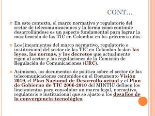 CONT… 
En este contexto, el marco normativo y regulatorio del sector de telecomunicaciones y la forma como continúe desarrollándose es un aspecto fundamental para lograr la masificación de las TIC en Colombia en los próximos años. 
Los lineamientos del marco normativo, regulatorio e institucional del sector de las TIC en Colombia lo dan las leyes, las normas, y los decretos que actualmente rigen al sector y las regulaciones de la Comisión de Regulación de Comunicaciones (CRC). 
Asimismo, los documentos de política sobre el sector de las telecomunicaciones contenidos en el Documento Visión 2019, el Plan Nacional de Desarrollo actual y el Plan de Gobierno de TIC 2006-2010 del MINTIC definen los lineamientos para consolidar un marco legal, normativo, regulatorio e institucional que se ajuste a los desafíos de la convergencia tecnológica  