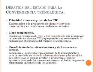 DESAFIOS DEL ESTADO PARA LA CONVERGENCIA TECNOLÓGICA: 
Prioridad al acceso y uso de las TIC. 
Estimulación a la producción de bienes y servicios convergentes, en condiciones no discriminatorias. 
Libre competencia. 
Propiciará escenarios de libre y leal competencia que promuevan la inversión en el sector TIC y que permitan su concurrencia al mercado con observancia del régimen de competencia. 
Uso eficiente de la infraestructura y de los recursos escasos. 
Fomentará el desarrollo y uso eficiente de la infraestructura para la provisión de redes de telecomunicaciones y los servicios que sobre ellas se puedan prestar, y promoverá el óptimo aprovechamiento de los recursos escasos con el ánimo de generar competencia en beneficio de los usuarios.  