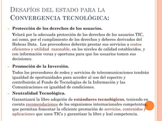 DESAFÍOS DEL ESTADO PARA LA CONVERGENCIA TECNOLÓGICA: 
Protección de los derechos de los usuarios. 
Velará por la adecuada protección de los derechos de los usuarios TIC, así como, por el cumplimiento de los derechos y deberes derivados del Habeas Data. Los proveedores deberán prestar sus servicios a costos eficientes y utilidad razonable, en los niveles de calidad establecidos, y con información veraz y oportuna para que los usuarios tomen sus decisiones. 
Promoción de la Inversión. 
Todos los proveedores de redes y servicios de telecomunicaciones tendrán igualdad de oportunidades para acceder al uso del espectro y contribuirán al Fondo de Tecnologías de la Información y las Comunicaciones en igualdad de condiciones. 
Neutralidad Tecnológica. 
Garantizará la libre adopción de estándares tecnológicos, teniendo en cuenta recomendaciones de los organismos internacionales competentes, que permitan fomentar la eficiente prestación de servicios, contenidos y aplicaciones que usen TICs y garantizar la libre y leal competencia.  
