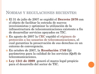 NORMAS Y REGULACIONES RECIENTES: 
El 31 de julio de 2007 se expidió el Decreto 2870 con el objeto de facilitar la entrada de nuevos inversionistas y optimizar la utilización de la infraestructura de telecomunicaciones existente a fin de desarrollar servicios apoyados en TIC. 
En agosto de 2007 la CRC expidió el régimen de protección a los usuarios de telecomunicaciones, el cual garantiza la preservación de sus derechos en un entorno de convergencia. 
En octubre de 2007, la Resolución 1740 fijó parámetros para la calidad de los servicios (QoS) de telecomunicaciones. 
Ley 1341 de 2009 generó el marco legal propicio para el desarrollo del sector de TIC.  