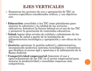 EJES VERTICALES 
Enmarcan las acciones de uso y apropiación de TIC en sectores específicos considerados críticos, y sus objetivos son: 
• Educación: consolidar a las TIC como plataforma para mejorar la cobertura y la calidad de los servicios educativos, fortalecer la fuerza laboral en el uso de las TIC y promover la generación de contenidos educativos. 
• Salud: lograr altos niveles de calidad y cubrimiento de los servicios de salud a partir de la instalación de infraestructura tecnológica y apropiación y uso eficaz de las TIC. 
• Justicia: optimizar la gestión judicial y administrativa, incorporando modernos sistemas tecnológicos y telemáticos que faciliten el acceso ágil y oportuno a la información de la Rama Judicial. 
• Competitividad empresarial: fomentar el uso y aprovechamiento de las TIC en el sector empresarial para mejorar la productividad y consolidar empresas más competitivas.  