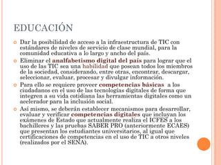 EDUCACIÓN 
Dar la posibilidad de acceso a la infraestructura de TIC con estándares de niveles de servicio de clase mundial, para la comunidad educativa a lo largo y ancho del país. 
Eliminar el analfabetismo digital del país para lograr que el uso de las TIC sea una habilidad que posean todos los miembros de la sociedad, considerando, entre otras, encontrar, descargar, seleccionar, evaluar, procesar y divulgar información. 
Para ello se requiere proveer competencias básicas a los ciudadanos en el uso de las tecnologías digitales de forma que integren a su vida cotidiana las herramientas digitales como un acelerador para la inclusión social. 
Así mismo, se deberán establecer mecanismos para desarrollar, evaluar y verificar competencias digitales que incluyan los exámenes de Estado que actualmente realiza el ICFES a los bachilleres y las pruebas SABER PRO (anteriormente ECAES) que presentan los estudiantes universitarios, al igual que certificaciones de competencias en el uso de TIC a otros niveles (realizados por el SENA).  