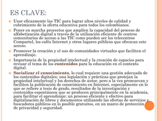 ES CLAVE: 
Usar eficazmente las TIC para lograr altos niveles de calidad y cubrimiento de la oferta educativa para todos los colombianos. 
Poner en marcha proyectos que amplíen la capacidad del proceso de alfabetización digital a través de la utilización eficiente de centros comunitarios de acceso a las TIC como pueden ser los telecentros Compartel, los cafés Internet y otros lugares públicos que ofrezcan este acceso. 
Promover la creación y el uso de comunidades virtuales que faciliten el aprendizaje. 
Importancia de la propiedad intelectual y la creación de espacios para revisar el tema de los contenidos para la educación en el contexto digital. 
Socializar el conocimiento, lo cual requiere una gestión adecuada de los contenidos digitales; una legislación y prácticas que protejan la propiedad intelectual y los derechos de autor, pero a la vez promuevan y faciliten la publicación de conocimiento en Internet, especialmente en lo que se refiere a tesis de grado, resultados de la investigación y contenidos espontáneos que se producen principalmente en la academia, para facilitar el aprendizaje; un proceso eficiente y efectivo para digitalización de libros y documentos utilizando las ofertas de servicios y buscadores públicos en lo posible gratuitos, en un marco de protección de privacidad y seguridad.  