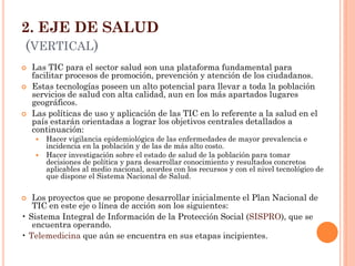 2. EJE DE SALUD (VERTICAL) 
Las TIC para el sector salud son una plataforma fundamental para facilitar procesos de promoción, prevención y atención de los ciudadanos. 
Estas tecnologías poseen un alto potencial para llevar a toda la población servicios de salud con alta calidad, aun en los más apartados lugares geográficos. 
Las políticas de uso y aplicación de las TIC en lo referente a la salud en el país estarán orientadas a lograr los objetivos centrales detallados a continuación: 
Hacer vigilancia epidemiológica de las enfermedades de mayor prevalencia e incidencia en la población y de las de más alto costo. 
Hacer investigación sobre el estado de salud de la población para tomar decisiones de política y para desarrollar conocimiento y resultados concretos aplicables al medio nacional, acordes con los recursos y con el nivel tecnológico de que dispone el Sistema Nacional de Salud. 
Los proyectos que se propone desarrollar inicialmente el Plan Nacional de TIC en este eje o línea de acción son los siguientes: 
• Sistema Integral de Información de la Protección Social (SISPRO), que se encuentra operando. 
• Telemedicina que aún se encuentra en sus etapas incipientes.  
