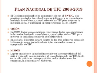 PLAN NACIONAL DE TIC 2008-2019 
El Gobierno nacional se ha comprometido con el PNTIC, que persigue que todos los colombianos se informen y se comuniquen haciendo uso eficiente y productivo de las TIC para mejorar la inclusión social y aumentar la competitividad (L1341/2009). 
VISIÓN 
En 2019, todos los colombianos conectados, todos los colombianos informados, haciendo uso eficiente y productivo de las TIC, para mejorar la inclusión social y la competitividad. 
En ese año, Colombia estará dentro de los tres primeros países de Latinoamérica en los indicadores internacionales de uso y apropiación de TIC. 
MISIÓN 
Lograr un salto en la inclusión social y en la competitividad del país a través de la apropiación y el uso adecuado de las TIC, tanto en la vida cotidiana como productiva de los ciudadanos, las empresas, la academia y el Gobierno.  