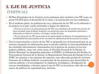 3. EJE DE JUSTICIA (VERTICAL) 
El Plan Estratégico de la Justicia en los próximos años incluirá a las TIC como un punto CLAVE para el desarrollo de la rama y la interacción con los ciudadanos. 
En el mediano plazo, las políticas de uso y aplicación de las TIC en lo referente a la justicia en el país, están orientadas a lograr los objetivos: 
• Proveer el acceso a la infraestructura de TIC con estándares de niveles de servicio de clase mundial, para la Rama Judicial y en particular para los despachos judiciales y tribunales en todos los niveles, a lo largo y ancho del país. 
• El uso eficaz de las TIC para mejorar la oportunidad, la eficacia, la transparencia y la confiabilidad de la prestación de los servicios de administración de justicia en el país. 
Con la interconexión a través de las TIC se propende por el funcionamiento de un sistema integrado de información para la gestión judicial; la interoperabilidad de las entidades directamente relacionadas con el proceso de justicia en los tres poderes públicos, como son, entre otras, la Fiscalía General de la Nación, la Policía Nacional, los despachos judiciales, el INPEC, la Defensoría del Pueblo, la Procuraduría General de la Nación, la Registraduría Nacional del Estado Civil, el ICBF, las notarías y las cámaras de comercio; una adecuada gestión de recursos humanos de la Rama Judicial, en particular de las personas que desarrollan la carrera judicial; y la investigación, la vigilancia tecnológica y divulgación de nuevas metodologías y técnicas para el uso de TIC en la justicia, todo ello en un marco de políticas de seguridad muy estrictas.  