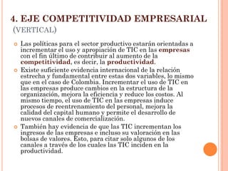 4. EJE COMPETITIVIDAD EMPRESARIAL (VERTICAL) 
Las políticas para el sector productivo estarán orientadas a incrementar el uso y apropiación de TIC en las empresas con el fin último de contribuir al aumento de la competitividad, es decir, la productividad. 
Existe suficiente evidencia internacional de la relación estrecha y fundamental entre estas dos variables, lo mismo que en el caso de Colombia. Incrementar el uso de TIC en las empresas produce cambios en la estructura de la organización, mejora la eficiencia y reduce los costos. Al mismo tiempo, el uso de TIC en las empresas induce procesos de reentrenamiento del personal, mejora la calidad del capital humano y permite el desarrollo de nuevos canales de comercialización. 
También hay evidencia de que las TIC incrementan los ingresos de las empresas e incluso su valoración en las bolsas de valores. Esto, para citar solo algunos de los canales a través de los cuales las TIC inciden en la productividad.  