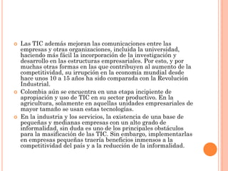 Las TIC además mejoran las comunicaciones entre las empresas y otras organizaciones, incluida la universidad, haciendo más fácil la incorporación de la investigación y desarrollo en las estructuras empresariales. Por esto, y por muchas otras formas en las que contribuyen al aumento de la competitividad, su irrupción en la economía mundial desde hace unos 10 a 15 años ha sido comparada con la Revolución Industrial. 
Colombia aún se encuentra en una etapa incipiente de apropiación y uso de TIC en su sector productivo. En la agricultura, solamente en aquellas unidades empresariales de mayor tamaño se usan estas tecnologías. 
En la industria y los servicios, la existencia de una base de pequeñas y medianas empresas con un alto grado de informalidad, sin duda es uno de los principales obstáculos para la masificación de las TIC. Sin embargo, implementarlas en empresas pequeñas traería beneficios inmensos a la competitividad del país y a la reducción de la informalidad.  