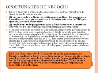 OPORTUNADES DE NEGOCIO 
Existen dos vías a través de las cuales las TIC podrían contribuir a la disminución de la informalidad: 
(1) por medio de medidas coercitivas, que obligan las empresas a formalizarse para poder acceder a diversos servicios de TIC (por ejemplo, correo electrónico); 
(2) implementando programas para ofrecer servicios a empresas informales, de tal forma que las conduzca a la formalidad. 
Al mismo tiempo, la ausencia de una demanda importante por soluciones de TIC en el sector productivo colombiano, en donde no existe una práctica muy difundida en otros países de contratación de servicios de tercerización u outsourcing, ha impedido el desarrollo de un sector de servicios de desarrollo empresarial basados en TIC. Este sector podría ofrecer servicios orientados a la mejora de la competitividad de las MiPymes y al mismo tiempo convertirse en exportador, como lo han sugerido estudios recientes como el de IDI, el cual afirma que Colombia posee grandes potencialidades en este campo. 
El Plan Nacional de TIC, concebido como una política de Estado a mediano y largo plazo, debe contener la estrategia del país para lograr un salto en la inclusión social y la competitividad, a través de la apropiación y el uso adecuado de las TIC en la vida cotidiana como productiva de los ciudadanos, las empresas, la academia y el Gobierno.  