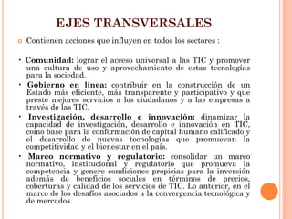 EJES TRANSVERSALES 
Contienen acciones que influyen en todos los sectores : 
• Comunidad: lograr el acceso universal a las TIC y promover una cultura de uso y aprovechamiento de estas tecnologías para la sociedad. 
• Gobierno en línea: contribuir en la construcción de un Estado más eficiente, más transparente y participativo y que preste mejores servicios a los ciudadanos y a las empresas a través de las TIC. 
• Investigación, desarrollo e innovación: dinamizar la capacidad de investigación, desarrollo e innovación en TIC, como base para la conformación de capital humano calificado y el desarrollo de nuevas tecnologías que promuevan la competitividad y el bienestar en el país. 
• Marco normativo y regulatorio: consolidar un marco normativo, institucional y regulatorio que promueva la competencia y genere condiciones propicias para la inversión además de beneficios sociales en términos de precios, coberturas y calidad de los servicios de TIC. Lo anterior, en el marco de los desafíos asociados a la convergencia tecnológica y de mercados.  