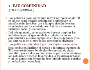 1. EJE COMUNIDAD (TRANSVERSAL) 
Las políticas para lograr una mayor apropiación de TIC en la sociedad estarán orientadas a promover la masificación, la cobertura y la apropiación de estas tecnologías por los ciudadanos. Así, se alcanzará la inclusión social y económica. 
Del mismo modo, estas acciones buscan ampliar los ámbitos de participación de la ciudadanía en su comunidad y generar confianza en los ciudadanos y en las empresas en el uso de las tecnologías digitales. 
Las políticas pretenden lograr los objetivos centrales 
focalizados en facilitar el acceso a la infraestructura de TIC con estándares de niveles de servicio de clase mundial, para todos los ciudadanos, particularmente en las poblaciones menos favorecidas, a los discapacitados y en las zonas con demanda desatendida (áreas rurales y poblaciones pequeñas).  