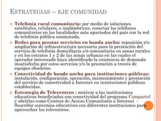 ESTRATEGIAS – EJE COMUNIDAD 
Telefonía rural comunitaria: por medio de soluciones satelitales, celulares, e inalámbricas, conectar los teléfonos comunitarios en las localidades más apartadas del país con la red de telefonía pública conmutada. 
Redes para prestar servicios en banda ancha: reposición y/o ampliación de infraestructura necesaria para la prestación del servicio de telefonía domiciliaria y/o comunitaria en zonas rurales y en los estratos 1 y 2 de las zonas urbanas en las cuales el operador interesado haya identificado la existencia de demanda insatisfecha por estos servicios y/o la prestación a través de equipos obsoletos. 
Conectividad de banda ancha para instituciones públicas: instalación, configuración, operación, mantenimiento y prestación del servicio de conectividad a Internet en instituciones públicas establecidas. 
Estrategia de Telecentros : motivar a las instituciones educativas beneficiadas con conectividad del programa Compartel y abrirlas como Centros de Acceso Comunitario a Internet - Suscribir convenios educativos con diferentes instituciones para aprovechar los telecentros.  