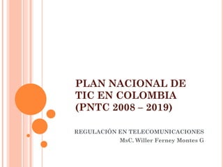 PLAN NACIONAL DE TIC EN COLOMBIA (PNTC 2008 – 2019) 
REGULACIÓN EN TELECOMUNICACIONES 
MsC. Willer Ferney Montes G 
 