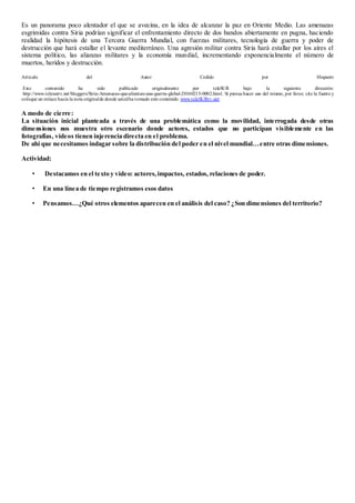 Es un panorama poco alentador el que se avecina, en la idea de alcanzar la paz en Oriente Medio. Las amenazas
esgrimidas contra Siria podrían significar el enfrentamiento directo de dos bandos abiertamente en pugna, haciendo
realidad la hipótesis de una Tercera Guerra Mundial, con fuerzas militares, tecnología de guerra y poder de
destrucción que hará estallar el levante mediterráneo. Una agresión militar contra Siria hará estallar por los aíres el
sistema político, las alianzas militares y la economía mundial, incrementando exponencialmente el número de
muertos, heridos y destrucción.
Artículo del Autor Cedido por Hispantv
Este contenido ha sido publicado originalmente por teleSUR bajo la siguiente dirección:
http://www.telesurtv.net/bloggers/Siria-Amenazas-que-alientan-una-guerra-global-20160215-0002.html. Si piensa hacer uso del mismo, por favor, cite la fuente y
coloque un enlace hacia la nota originalde donde ustedha tomado este contenido. www.teleSURtv.net
A modo de cierre:
La situación inicial planteada a través de una problemática como la movilidad, interrogada desde otras
dimensiones nos muestra otro escenario donde actores, estados que no participan visiblemente en las
fotografías, videos tienen injerencia directa en el problema.
De ahí que necesitamos indagar sobre la distribución del poder en el nivel mundial…entre otras dimensiones.
Actividad:
• Destacamos en el texto y video: actores,impactos, estados, relaciones de poder.
• En una línea de tiempo registramos esos datos
• Pensamos…¿Qué otros elementos aparecen en el análisis del caso? ¿Son dimensiones del territorio?
 
