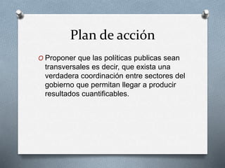 Plan de acción 
O Proponer que las políticas publicas sean 
transversales es decir, que exista una 
verdadera coordinación entre sectores del 
gobierno que permitan llegar a producir 
resultados cuantificables. 
 
