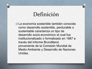 Definición 
O La economía sostenible también conocida 
como desarrollo sostenible, perdurable o 
sustentable caracteriza un tipo de 
desarrollo socio-económico el cual fue 
institucionalizado o formalizado en 1987 a 
través del Informe Brundtland, 
proveniente de la Comisión Mundial de 
Medio Ambiente y Desarrollo de Naciones 
Unidas. 
 