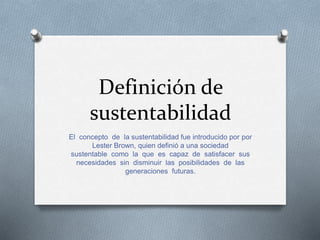 Definición de 
sustentabilidad 
El concepto de la sustentabilidad fue introducido por por 
Lester Brown, quien definió a una sociedad 
sustentable como la que es capaz de satisfacer sus 
necesidades sin disminuir las posibilidades de las 
generaciones futuras. 
 