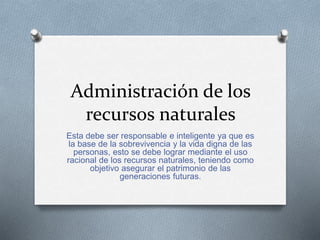 Administración de los 
recursos naturales 
Esta debe ser responsable e inteligente ya que es 
la base de la sobrevivencia y la vida digna de las 
personas, esto se debe lograr mediante el uso 
racional de los recursos naturales, teniendo como 
objetivo asegurar el patrimonio de las 
generaciones futuras. 
 