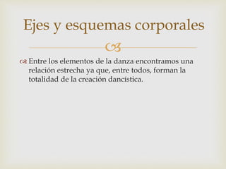 
 Entre los elementos de la danza encontramos una
relación estrecha ya que, entre todos, forman la
totalidad de la creación dancística.
Ejes y esquemas corporales
 