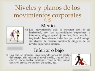 
 Los movimientos que se ejecutan con el eje
horizontal, con las extremidades superiores e
inferiores, al igual que el eje vertical, lado derecho e
izquierdo. Intervienen todas las partes del cuerpo
sin abarcar de manera dominante ninguno de los
niveles superior o inferior.
Inferior o bajo
Medio
 Los que se ejecutan involucrando todas las partes
del cuerpo sin rebasar el nivel medio, que es de la
cadera hacia arriba. Acciones como reptar, rodar,
posición en cuatro puntos, de patito, etc.
Niveles y planos de los
movimientos corporales
 
