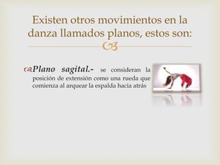 
Existen otros movimientos en la
danza llamados planos, estos son:
Plano sagital.- se consideran la
posición de extensión como una rueda que
comienza al arquear la espalda hacia atrás
 