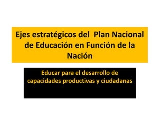 Ejes estratégicos del Plan Nacional
de Educación en Función de la
Nación
Educar para el desarrollo de
capacidades productivas y ciudadanas
 