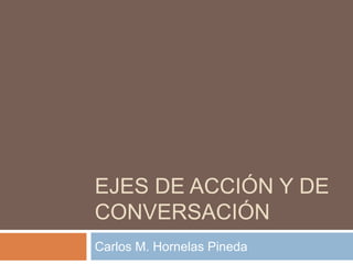 EJES DE ACCIÓN Y DE
CONVERSACIÓN
Carlos M. Hornelas Pineda
 