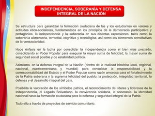 INDEPENDENCIA, SOBERANÍA Y DEFENSA
INTEGRAL DE LA NACIÓN
Se estructura para garantizar la formación ciudadana de las y los estudiantes en valores y
actitudes ético-socialistas, fundamentada en los principios de la democracia participativa y
protagónica, la independencia y la soberanía en sus distintas expresiones, tales como la
soberanía alimentaria, territorial, cognitiva y tecnológica, así como los elementos constitutivos
de la venezolanidad.
Hace énfasis en la lucha por consolidar la independencia como el bien más preciado,
consolidando el Poder Popular para asegurar la mayor suma de felicidad; la mayor suma de
seguridad social posible y de estabilidad política.
Asimismo, en la defensa integral de la Nación (dentro de la realidad histórica local, regional,
nacional, nuestramericana y mundial) para consolidar la responsabilidad y la
corresponsabilidad del Estado y el Poder Popular como razón amorosa para el fortalecimiento
de la Patria soberana y la suprema felicidad del pueblo, la protección, integridad territorial, la
defensa y el desarrollo integral del país.
Posibilita la valoración de los símbolos patrios, el reconocimiento de líderes y lideresas de la
Independencia, el Legado Bolivariano, la convivencia solidaria, la soberanía, la identidad
nacional hasta la formación ciudadana para la defensa y seguridad integral de la Patria.
Todo ello a través de proyectos de servicio comunitario.
 