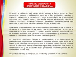 Favorece la valoración del trabajo como proceso y hecho social, en tanto
cooperativo, solidario y colaborativo entre las y los estudiantes, maestros y
maestras, trabajadoras y trabajadores y otros actores claves de la comunidad;
asimismo, como derecho humano que permite alcanzar el desarrollo colectivo e
individual, impulsando la integración familias - escuela - comunidad - ambiente para
desarrollar el aprendizaje hacia la producción dirigida al bien común.
Igualmente, fomenta el desarrollo de las potencialidades para el uso de la ciencia, la
tecnología y la innovación en el trabajo con un estilo científico, tecnológico e
innovador de carácter transformador, diverso, creativo, dinámico y contextualizado
en nuestras realidades que garantice nuestra independencia y soberanía, como
también la satisfacción de las necesidades de nuestro pueblo.
La orientación vocacional permite el reconocimiento y la identificación de
potencialidades, capacidades, habilidades e intereses de cada sujeto social en el
marco de los colectivos sociales para que en el mundo de vida educacional y laboral
alcance la satisfacción de sus necesidades espirituales y materiales. Esto permite la
orientación de las y los estudiantes hacia profesiones y carreras propias del del
desarrollo de nuestro país.
Despierta el interés y la curiosidad por el estudio y aplicación de las Ciencias.
TRABAJO LIBERADOR Y
ORIENTACIÓN VOCACIONAL
 