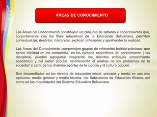 ÁREAS DE CONOCIMIENTO
Las Áreas del Conocimiento constituyen un conjunto de saberes y conocimientos que,
conjuntamente con los fines educativos de la Educación Bolivariana, permiten
contextualizar, describir, interpretar, explicar, reflexionar y aprehender la realidad.
Las Áreas del Conocimiento comprenden grupos de referentes teórico-prácticos, que
tienen afinidad en los contenidos, en los campos específicos del conocimiento ( las
disciplina), pueden agruparse integrando los distintos enfoques conocimiento
académico y del saber popular, favoreciendo el análisis de los problemas de la
sociedad a partir de los diversos aportes de la ciencia y la cultura popular.
Son desarrolladas en los niveles de educación inicial, primaria y media en sus dos
opciones: media general y media técnica, del Subsistema de Educación Básica, así
como en las modalidades del Sistema Educativo Bolivariano.
 