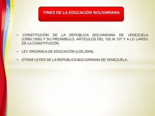 FINES DE LA EDUCACIÓN BOLIVARIANA
• CONSTITUCIÓN DE LA REPÚBLICA BOLIVARIANA DE VENEZUELA
(CRBV,1999) Y SU PREÁMBULO. ARTÍCULOS DEL 102 Al 107 Y A LO LARGO
DE LA CONSTITUCIÓN.
• LEY ORGÁNICA DE EDUCACIÓN (LOE,2009).
• OTRAS LEYES DE LA REPÚBLICA BOLIVARIANA DE VENEZUELA.
 