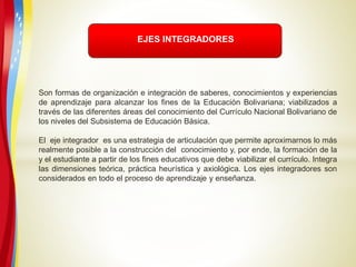 EJES INTEGRADORES
Son formas de organización e integración de saberes, conocimientos y experiencias
de aprendizaje para alcanzar los fines de la Educación Bolivariana; viabilizados a
través de las diferentes áreas del conocimiento del Currículo Nacional Bolivariano de
los niveles del Subsistema de Educación Básica.
El eje integrador es una estrategia de articulación que permite aproximarnos lo más
realmente posible a la construcción del conocimiento y, por ende, la formación de la
y el estudiante a partir de los fines educativos que debe viabilizar el currículo. Integra
las dimensiones teórica, práctica heurística y axiológica. Los ejes integradores son
considerados en todo el proceso de aprendizaje y enseñanza.
 