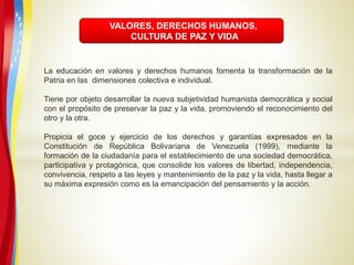 VALORES, DERECHOS HUMANOS,
CULTURA DE PAZ Y VIDA
La educación en valores y derechos humanos fomenta la transformación de la
Patria en las dimensiones colectiva e individual.
Tiene por objeto desarrollar la nueva subjetividad humanista democrática y social
con el propósito de preservar la paz y la vida, promoviendo el reconocimiento del
otro y la otra.
Propicia el goce y ejercicio de los derechos y garantías expresados en la
Constitución de República Bolivariana de Venezuela (1999), mediante la
formación de la ciudadanía para el establecimiento de una sociedad democrática,
participativa y protagónica, que consolide los valores de libertad, independencia,
convivencia, respeto a las leyes y mantenimiento de la paz y la vida, hasta llegar a
su máxima expresión como es la emancipación del pensamiento y la acción.
 