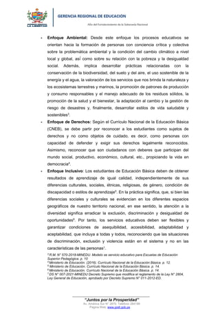 “Año del Fortalecimiento de la Soberanía Nacional”
“Juntos por la Prosperidad”
Av. América Sur N° 2870, Teléfono 284199
Página Web: www.grell.gob.pe
- Enfoque Ambiental: Desde este enfoque los procesos educativos se
orientan hacia la formación de personas con conciencia crítica y colectiva
sobre la problemática ambiental y la condición del cambio climático a nivel
local y global, así́ como sobre su relación con la pobreza y la desigualdad
social. Además, implica desarrollar prácticas relacionadas con la
conservación de la biodiversidad, del suelo y del aire, el uso sostenible de la
energía y el agua, la valoración de los servicios que nos brinda la naturaleza y
los ecosistemas terrestres y marinos, la promoción de patrones de producción
y consumo responsables y el manejo adecuado de los residuos sólidos, la
promoción de la salud y el bienestar, la adaptación al cambio y la gestión de
riesgo de desastres y, finalmente, desarrollar estilos de vida saludable y
sostenibles3
.
- Enfoque de Derechos: Según el Currículo Nacional de la Educación Básica
(CNEB), se debe partir por reconocer a los estudiantes como sujetos de
derechos y no como objetos de cuidado, es decir, como personas con
capacidad de defender y exigir sus derechos legalmente reconocidos.
Asimismo, reconocer que son ciudadanos con deberes que participan del
mundo social, productivo, económico, cultural, etc., propiciando la vida en
democracia4
.
- Enfoque Inclusivo: Los estudiantes de Educación Básica deben de obtener
resultados de aprendizaje de igual calidad, independientemente de sus
diferencias culturales, sociales, étnicas, religiosas, de género, condición de
discapacidad o estilos de aprendizaje5
. En la práctica significa, que, si bien las
diferencias sociales y culturales se evidencian en los diferentes espacios
geográficos de nuestro territorio nacional, en ese sentido, la atención a la
diversidad significa erradicar la exclusión, discriminación y desigualdad de
oportunidades6
. Por tanto, los servicios educativos deben ser flexibles y
garantizar condiciones de asequibilidad, accesibilidad, adaptabilidad y
aceptabilidad, que incluya a todas y todos, reconociendo que las situaciones
de discriminación, exclusión y violencia están en el sistema y no en las
características de las personas7.
3
R.M. N° 570-2018-MINEDU. Modelo se servicio educativo para Escuelas de Educación
Superior Pedagógica. p. 10
4
Ministerio de Educación. (2016). Currículo Nacional de la Educación Básica. p. 12.
5
Ministerio de Educación. Currículo Nacional de la Educación Básica. p. 14.
6
Ministerio de Educación. Currículo Nacional de la Educación Básica. p. 14.
7
DS N° 007-2021-MINEDU Decreto Supremo que modifica el reglamento de la Ley N° 2804,
Ley General de Educación, aprobado por Decreto Supremo N° 011-2012-ED.
Firmado digitalmente por MOYA
SALINAS Vicente Alipio FAU
20440374248 soft
Motivo: Doy V° B°
Fecha: 20.01.2022 17:15:23 -05:00
 