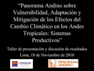 “Panorama Andino sobre
Vulnerabilidad, Adaptación y
Mitigación de los Efectos del
Cambio Climático en los Andes
Tropicales: Sistemas
Productivos”
Taller de presentación y discusión de resultados
Lima, 18 de Noviembre de 2010
 
