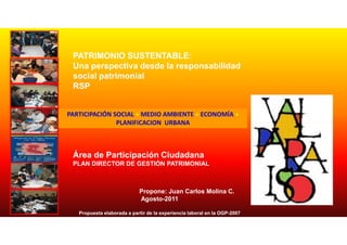 PATRIMONIO SUSTENTABLE:
 Una perspectiva desde la responsabilidad
 social patrimonial
 RSP


PARTICIPACIÓN SOCIAL + MEDIO AMBIENTE + ECONOMÍA +
               PLANIFICACION URBANA



 Área de Participación Ciudadana
 PLAN DIRECTOR DE GESTIÓN PATRIMONIAL



                            Propone: Juan Carlos Molina C.
                            Agosto-2011

   Propuesta elaborada a partir de la experiencia laboral en la OGP-2007
 