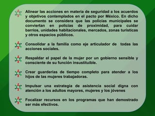 Alinear las acciones en materia de seguridad a los acuerdos
y objetivos contemplados en el pacto por México. En dicho
documento se considera que las policías municipales se
conviertan en policías de proximidad, para cuidar
barrios, unidades habitacionales, mercados, zonas turísticas
y otros espacios públicos.
Consolidar a la familia como eje articulador de todas las
acciones sociales.
Respaldar el papel de la mujer por un gobierno sensible y
consciente de su función insustituible.
Crear guarderías de tiempo completo para atender a los
hijos de las mujeres trabajadoras.
Impulsar una estrategia de asistencia social digna con
atención a los adultos mayores, mujeres y los jóvenes
Focalizar recursos en los programas que han demostrado
ser más efectivos.
 