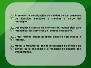 Promover la certificación de calidad de los procesos
de atención, servicios y trámites a cargo del
municipio.
Desarrollar sistemas de información tecnológica para
intensificar los servicios y el acceso ciudadano.
Crear nuevas plazas públicas digitales con acceso a
internet.
Mover a Matamoros con la integración de medios de
control de la eficiencia y la rendición de cuentas con
transparencia.
 
