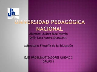 UNIVERSIDAD PEDAGÓGICA NACIONAL Alumnas: Juárez Ruiz Yazmín Orfín Lara Aurora Sharavelli. Asignatura: Filosofía de la Educación EJES PROBLEMATIZADORES UNIDAD 3 GRUPO 1 