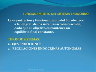 La organización y funcionamiento del S.E obedece
    a la ley gral. de los sistemas acción-reacción,
    dado que su objetivo es mantener un
    equilibrio final constante.

TIPOS DE SISTEMAS:
1.- EJES ENDOCRINOS
2.- REGULACIONES ENDOCRINAS AUTÓNOMAS




             Santiago Chung Alcarazo
 