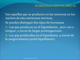 HORMONAS HIPOTALÁMICAS

Son aquellas que se producen en las neuronas en los
núcleos de ésta estructura nerviosa.
Se pueden distinguir dos tipos de hormonas
A.-Las que producen en el hipotálamos , pero van a
emigrar, a traves de largas prolongaciones .
B.-Las que producidas en el hipotálamo ,a través de
la sangre(sistema portal hipofisiario).




             Santiago Chung Alcarazo
 