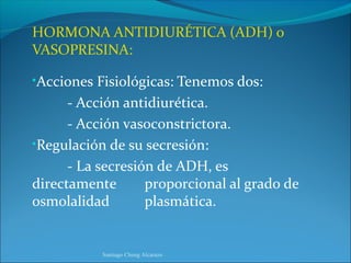 HORMONA ANTIDIURÉTICA (ADH) o
VASOPRESINA:

•Acciones Fisiológicas: Tenemos dos:
      - Acción antidiurética.
      - Acción vasoconstrictora.
•Regulación de su secresión:
      - La secresión de ADH, es
directamente       proporcional al grado de
osmolalidad        plasmática.


           Santiago Chung Alcarazo
 