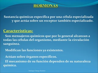 HORMONAS

Sustancia químicas específica por una célula especializada
     y que actúa sobre un receptor también especializado.


Características:
- Son mensajeros químicos que por lo general alcanzan a
todas las células del organismo, mediante la circulación
sanguínea.
- Modifican las funciones ya existentes.

- Actúan sobre órganos específicos.
- El mecanismo de su función dependen de su naturaleza
química.
                Santiago Chung Alcarazo
 